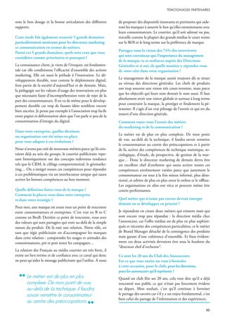 sont le bon dosage et la bonne articulation des différents
supports.
Cette étude fait également ressortir 5 grands domaines
particulièrement motivants pour les directeurs marketing
et communication en termes de métiers.
Parmi ces 5 grands domaines, quels sont ceux que vous
considérez comme prioritaires et pourquoi ?
La connaissance client, je viens de l’évoquer, est fondamen-
tale car elle conditionne l’efficacité d’ensemble des actions
marketing. Elle est aussi le prélude à l’innovation. Le dé-
veloppement durable, tout comme le déploiement digital,
font partie de la société d’aujourd’hui et de demain. Mais,
la pédagogie sur les valeurs d’usage des innovations est plus
que nécessaire faute d’incompréhension voire de rejet de la
part des consommateurs. Il en va de même pour le dévelop-
pement durable car trop de fausses idées semblent encore
bien ancrées. Je pense par exemple à l’association trop facile
entre papier et déforestation alors que l’on parle si peu de la
consommation d’énergie du digital.
Dans votre entreprise, quelles décisions
ou organisation ont été mises en place
pour vous adapter à ces évolutions ?
Nous n’avons pas créé de nouveaux métiers parce qu’ils exis-
taient déjà au sein du groupe, le courrier publicitaire repo-
sant historiquement sur des concepts redevenus tendance
tels que le CRM, le ciblage comportemental, le géomarke-
ting… On a intégré toutes ces compétences pour répondre
à ces problématiques via un interlocuteur unique qui saura
activer les bonnes compétences au bon moment.
Quelle définition faites-vous de la marque ?
Comment la placez-vous dans votre entreprise
et dans votre stratégie ?
Pour moi, une marque est avant tout un point de rencontre
entre consommateurs et entreprises. C’est vrai en B to C
comme en BtoB. Derrière ce point de rencontre, vous avez
des valeurs qui sont partagées qui vont au-delà de la simple
nature du produit. De là nait une relation. Notre rôle, en
tant que régie publicitaire est d’accompagner les marques
dans cette relation : comprendre les usages et attitudes des
consommateurs, pré et post tester les campagnes…
La relation des Français au média courrier est très forte, il
existe un lien intime et de confiance avec ce canal qui donc
ne peut qu’aider le message publicitaire qui l’utilise. A nous
de proposer des dispositifs innovants et pertinents qui aide-
ront les marques à nourrir le lien qu’elles entretiennent avec
leurs consommateurs. Le courrier, qu’il soit adressé ou pas,
travaille comme la plupart des grands médias le court terme
sur le ROI et le long terme sur la préférence de marque.
Partagez-vous la vision des 74% des interviewés
qui sont convaincus que l’importance du management
de la marque va se renforcer auprès des Directions
Générales et si oui, de quelle manière y répondez-vous
de votre côté dans votre organisation ?
Le management de la marque aurait toujours dû se situer
au niveau des directions générales. Les chefs de produits
ont trop souvent une vision très court-termiste, mais parce
que les objectifs qui leurs sont donnés le sont aussi. Il faut
absolument avoir une vision globale et surtout à long terme
pour construire la marque, la protéger et finalement la pé-
renniser. Il s’agit d’un vrai pilotage de l’avenir et qui est du
ressort d’une direction générale.
Comment voyez-vous l’avenir des métiers
du marketing et de la communication ?
Le métier est de plus en plus complexe. De mon point
de vue, au-delà de la technique, il faudra savoir remettre
le consommateur au centre des préoccupations et à partir
de là, activer des compétences de technique statistique, so-
ciologique, d’étude, de prospective, de gestion de la mar-
que… Donc le directeur marketing de demain devra être
un excellent chef d’orchestre qui saura activer toutes ces
compétences extrêmement variées parce que justement le
consommateur est tout à la fois mieux informé, plus déso-
rienté, et arbitre de plus en plus entre le online et le offline.
Les organisations en silos ont vécu et peuvent même être
contre-performantes.
Quel métier qui n’existe pas encore devrait émerger
demain ou se développer en priorité ?
Je répondrais en citant deux métiers qui existent mais qui
sont encore trop peu répandus : la direction média chez
l’annonceur, car l’offre médias est de plus en plus sophisti-
quée et nécessite des compétences particulières, et le métier
de Brand Manager détaché de la contingence des produits
mais garant d’une cohérence d’ensemble. Et bien évidem-
ment ces deux activités devraient être sous la houlette du
“directeur chef d’orchestre“.
Ce sont les 20 ans du Club des Annonceurs.
Est-ce que vous auriez un vœu à formuler
à cette occasion, pour le club, pour les directions,
pour les annonceurs qu’il représente ?
Quand un club fête ses 20 ans, cela veut dire qu’il a déjà
rencontré son public ce qui n’était pas forcement évident
au départ. Mon souhait, c’est qu’il continue à favoriser
le partage des savoirs car s’il y a un enjeu fondamental, c’est
bien celui du partage de l’information et des expériences.
le métier est de plus en plus
complexe. de mon point de vue,
au-delà de la technique, il faudra
savoir remettre le consommateur
au centre des préoccupations
 