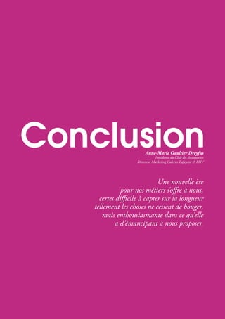 Une nouvelle ère
pour nos métiers s’offre à nous,
certes difficile à capter sur la longueur
tellement les choses ne cessent de bouger,
mais enthousiasmante dans ce qu’elle
a d’émancipant à nous proposer.
Anne-Marie Gaultier Dreyfus
Présidente du Club des Annonceurs
Directeur Marketing Galeries Lafayette & BHV
 