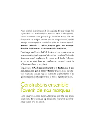 67
le club des Annonceurs
Nous sommes convaincus qu’il est nécessaire de faire bouger nos
organisations, de décloisonner les frontières internes et les connais-
sances, convaincus aussi que ceux qui travaillent chaque jour à la
valorisation des marques doivent avoir un rôle plus décisif dans la
stratégie de l’entreprise, et doivent faire partie des comités exécutifs.
Menons ensemble ce combat d’avenir pour nos marques,
devenons les défenseurs des marques et de l’innovation !
Parmi les projets d’avenir du Club des Annonceurs, nous souhaitons
nous rapprocher des écoles dont la formation est aujourd’hui insuf-
fisamment adaptée aux besoins des entreprises. Il faudra également
se pencher sur notre façon de travailler avec les agences dont les
périmètres évoluent et se croisent.
Et parce que le Club rassemble avant tout des femmes et des
hommes animés par la même volonté d’avancer, nous travaille-
rons ensemble à acquérir avec nos partenaires les compétences et les
qualités nécessaires à l’adaptation de ce monde digital et en réseau.
construisons ensemble
l’avenir de nos marques !
Dans un environnement instable, la marque doit plus que jamais
jouer le rôle de boussole, de cap à maintenir pour créer une préfé-
rence durable avec nos clients.
 