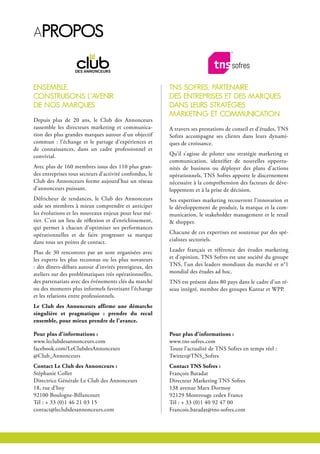 Apropos
tns sofres, pArtenAire
des entreprises et des MArques
dAns leurs strAtégies
MArKeting et coMMunicAtion
A travers ses prestations de conseil et d’études, TNS
Sofres accompagne ses clients dans leurs dynami-
ques de croissance.
Qu’il s’agisse de piloter une stratégie marketing et
communication, identifier de nouvelles opportu-
nités de business ou déployer des plans d’actions
opérationnels, TNS Sofres apporte le discernement
nécessaire à la compréhension des facteurs de déve-
loppement et à la prise de décision.
Ses expertises marketing recouvrent l’innovation et
le développement de produit, la marque et la com-
munication, le stakeholder management et le retail
& shopper.
Chacune de ces expertises est soutenue par des spé-
cialistes sectoriels.
Leader français et référence des études marketing
et d’opinion, TNS Sofres est une société du groupe
TNS, l’un des leaders mondiaux du marché et n°1
mondial des études ad hoc.
TNS est présent dans 80 pays dans le cadre d’un ré-
seau intégré, membre des groupes Kantar et WPP.
Pour plus d’informations :
www.tns-sofres.com
Toute l’actualité de TNS Sofres en temps réel :
Twitter@TNS_Sofres
Contact TNS Sofres :
François Baradat
Directeur Marketing TNS Sofres
138 avenue Marx Dormoy
92129 Montrouge cedex France
Tél : + 33 (0)1 40 92 47 00
Francois.baradat@tns-sofres.com
enseMble,
construisons l’AVenir
de nos MArques
Depuis plus de 20 ans, le Club des Annonceurs
rassemble les directeurs marketing et communica-
tion des plus grandes marques autour d’un objectif
commun : l’échange et le partage d’expériences et
de connaissances, dans un cadre professionnel et
convivial.
Avec plus de 160 membres issus des 110 plus gran-
des entreprises tous secteurs d’activité confondus, le
Club des Annonceurs forme aujourd’hui un réseau
d’annonceurs puissant.
Défricheur de tendances, le Club des Annonceurs
aide ses membres à mieux comprendre et anticiper
les évolutions et les nouveaux enjeux pour leur mé-
tier. C’est un lieu de réflexion et d’enrichissement,
qui permet à chacun d’optimiser ses performances
opérationnelles et de faire progresser sa marque
dans tous ses points de contact.
Plus de 30 rencontres par an sont organisées avec
les experts les plus reconnus ou les plus novateurs
: des dîners-débats autour d’invités prestigieux, des
ateliers sur des problématiques très opérationnelles,
des partenariats avec des événements clés du marché
ou des moments plus informels favorisant l’échange
et les relations entre professionnels.
Le Club des Annonceurs affirme une démarche
singulière et pragmatique : prendre du recul
ensemble, pour mieux prendre de l’avance.
Pour plus d’informations :
www.leclubdesannonceurs.com
facebook.com/LeClubdesAnnonceurs
@Club_Annonceurs
Contact Le Club des Annonceurs :
Stéphanie Collet
Directrice Générale Le Club des Annonceurs
18, rue d’Issy
92100 Boulogne-Billancourt
Tél : + 33 (0)1 46 21 03 15
contact@leclubdesannonceurs.com
 