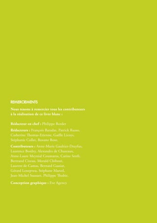 reMercieMents
Nous tenons à remercier tous les contributeurs
à la réalisation de ce livre blanc :
Rédacteur en chef : Philippe Bordet
Rédacteurs : François Baradat, Patrick Russo,
Catherine Thomas-Etienne, Gaëlle Licoys.
Stéphanie Collet, Roxane Rose.
Contributeurs : Anne-Marie Gaultier-Dreyfus,
Laurence Bordry, Alexandra de Chazeaux,
Anne-Laure Meynial Coumaros, Carine Senft,
Bertrand Cizeau, Morald Chibout,
Laurent de Camas, Bernard Gassiat,
Gérard Lenepveu, Stéphane Marcel,
Jean-Michel Stassart, Philippe Thobie.
Conception graphique : Eve Agency
 
