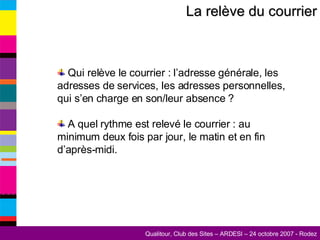 La relève du courrier Qui relève le courrier : l’adresse générale, les adresses de services, les adresses personnelles, qui s’en charge en son/leur absence ? A quel rythme est relevé le courrier : au minimum deux fois par jour, le matin et en fin d’après-midi. 