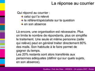 La réponse au courrier Qui répond au courrier : celui qui l’a relevé le référent/spécialiste sur la question en son absence Là encore, une organisation est nécessaire. Plus on limite le nombre de répondants, plus on simplifie le traitement. Une seule et même personne (celle qui relève) peut en général traiter directement 80% des mails. Son habitude à le faire permet de gagner du temps. Les 20% restants sont alors transférés aux personnes adéquates (définir qui sur quels sujets, en son absence). 