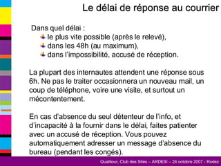 Le délai de réponse au courrier Dans quel délai : le plus vite possible (après le relevé), dans les 48h (au maximum), dans l’impossibilité, accusé de réception. La plupart des internautes attendent une réponse sous 6h. Ne pas le traiter occasionnera un nouveau mail, un coup de téléphone, voire une visite, et surtout un mécontentement. En cas d’absence du seul détenteur de l’info, et d’incapacité à la fournir dans le délai, faites patienter avec un accusé de réception. Vous pouvez automatiquement adresser un message d’absence du bureau (pendant les congés). 