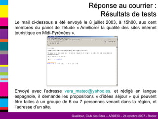 Le mail ci-dessous a été envoyé le 8 juillet 2003, à 15h00, aux cent membres du panel de l’étude « Améliorer la qualité des sites internet touristique en Midi-Pyrénées ».       Envoyé avec l’adresse  vera_mateo @yahoo.es , et rédigé en langue espagnole, il demande les propositions « d’idées séjour » qui peuvent être faites à un groupe de 6 ou 7 personnes venant dans la région, et l’adresse d’un site. Réponse au courrier : Résultats de tests 