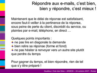 Répondre aux e-mails, c’est bien, bien y répondre, c’est mieux ! Maintenant que le délai de réponse est satisfaisant, encore faut-il veiller à la pertinence de la réponse, sous peine de perte du client, discrédit du service, ou plaintes par e-mail, téléphone, en direct … Quelques points importants : ne pas lire en diagonale la demande bien relire sa réponse (forme et fond) ne pas hésiter à renvoyer vers un autre site plutôt que perdre du temps Pour gagner du temps, et bien répondre, rien de tel que s’y être préparé !  