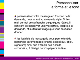 Personnaliser  la forme et le fond personnaliser votre message en fonction de la demande, notamment au niveau du style. Si l’e-mail permet de s’affranchir de quelques règles, il convient de conserver un style correct, adapté à la demande, et surtout à l’image que vous souhaitez donner. les logiciels de messagerie vous permettent de nombreux paramétrages (champ expéditeur, objet, signature) ainsi que d’établir des e-mails « chartés », à l’image de vos papiers en-tête. 
