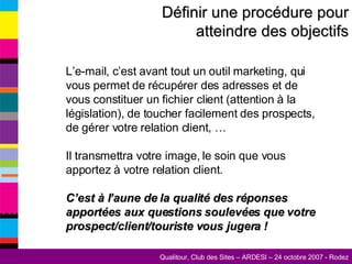 L’e-mail, c’est avant tout un outil marketing, qui vous permet de récupérer des adresses et de vous constituer un fichier client (attention à la législation), de toucher facilement des prospects, de gérer votre relation client, … Il transmettra votre image, le soin que vous apportez à votre relation client. C’est à l’aune de la qualité des réponses apportées aux questions soulevées que votre prospect/client/touriste vous jugera ! Définir une procédure pour atteindre des objectifs 