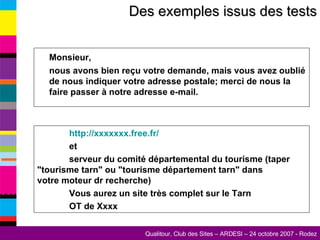 Des exemples issus des tests Monsieur,  nous avons bien reçu votre demande, mais vous avez oublié de nous indiquer votre adresse postale; merci de nous la faire passer à notre adresse e-mail. http://xxxxxxx.free.fr/ et  serveur du comité départemental du tourisme (taper  "tourisme tarn" ou "tourisme département tarn" dans  votre moteur dr recherche) Vous aurez un site très complet sur le Tarn  OT de Xxxx 