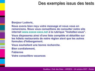 Des exemples issus des tests Bonjour Ludovic, Nous avons bien reçu votre message et nous vous en remercions. Nous vous conseillons de consulter notre site internet  www.xxxxx-xxxx.net  à la rubrique "Installez-vous". Vous disposerez ainsi d'une liste complète et détaillée sur les hôtels restaurants de notre région aisni que les autres formules d'hébergement. Vous souhaitant une bonne recherche. Bien cordialement, Fabienne Votre conseillère vacances 