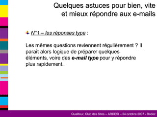 Quelques astuces pour bien, vite et mieux répondre aux e-mails N°1 – les réponses type  :  Les mêmes questions reviennent régulièrement ? Il paraît alors logique de préparer quelques éléments, voire des  e-mail type  pour y répondre plus rapidement. 