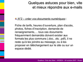 Quelques astuces pour bien, vite et mieux répondre aux e-mails N°2 – créer vos documents numériques  :  Fiche de tarifs, heures d’ouverture, plan d’accès, photos, fiches d’inscription, demande de renseignements,… tous ces documents fréquemment demandés doivent exister aux formats les plus communs (.doc, .xls; .pdf), il ne reste qu’à les joindre au message, ou à les proposer en téléchargement sur le site ou sur un espace dédié. 