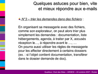 Quelques astuces pour bien, vite et mieux répondre aux e-mails N°3 – trier les demandes dans des fichiers  :  En organisant sa messagerie avec des fichiers, comme son explorateur, on peut alors trier plus simplement les demandes : documentation, liste hébergements, agenda, à traiter par X, accusés réception le…, à répondre avant le …, … On pourra aussi utiliser les règles de messagerie pour les affecter directement à certains dossiers (ex. : si l’objet contient documentation, transférer dans le dossier demande de doc). 