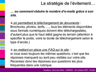 La stratégie de l’évitement… …  ou comment réduire le nombre d’e-mails grâce à son site   en permettant le téléchargement de documents  : Brochures, photos, tarifs, …, tous les éléments disponibles sous formats numériques doivent être téléchargeables, d’autant plus que le haut débit gagne du terrain (attention à spécifier le poids, voire la durée de téléchargement selon le type d’accès.) en mettant en place une FAQ sur le site  :  si vous avez toujours les mêmes questions, c’est que les réponses manquent ou sont peu visibles sur votre site. Recensez donc les réponses aux questions les plus fréquentes dans une rubrique. 