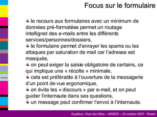 Focus sur le formulaire le recours aux formulaires avec un minimum de données pré-formatées permet un routage intellignet des e-mails entre les différents services/personnes/dossiers, le formulaire permet d’enrayer les spams ou les attaques par saturation de mail car l’adresse est masquée, on peut exiger la saisie obligatoire de certains, ce qui implique une « récolte » minimale, cela est préférable à l’ouverture de la messagerie d’un point de vue ergonomique, on évite les « discours » par e-mail, et on peut guider l’internaute dans ses questions, un message peut confirmer l’envoi à l’internaute. 
