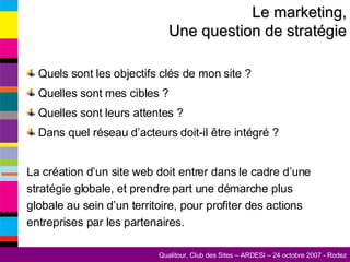 Le marketing, Une question de stratégie Quels sont les objectifs clés de mon site ? Quelles sont mes cibles ? Quelles sont leurs attentes ? Dans quel réseau d’acteurs doit-il être intégré ?  La création d’un site web doit entrer dans le cadre d’une stratégie globale, et prendre part une démarche plus globale au sein d’un territoire, pour profiter des actions entreprises par les partenaires. 