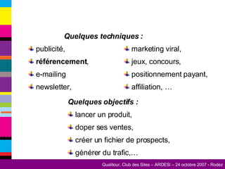publicité, référencement , e-mailing newsletter, Quelques objectifs :   lancer un produit, doper ses ventes, créer un fichier de prospects, générer du trafic,… marketing viral, jeux, concours,  positionnement payant, affiliation, … Quelques techniques : 