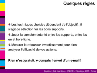 Quelques règles   Les techniques choisies dépendent de l’objectif : il s’agit de sélectionner les bons supports. Jouer la complémentarité entre les supports, entre les en et hors-ligne. Mesurer le retour sur investissement pour bien analyser l’efficacité de vos actions. Rien n’est gratuit, y compris l’envoi d’un e-mail ! 