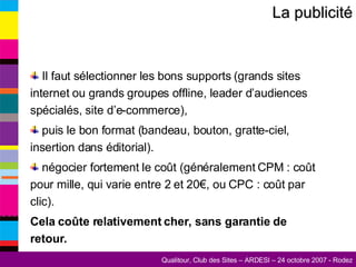 La publicité Il faut sélectionner les bons supports (grands sites internet ou grands groupes offline, leader d’audiences spécialés, site d’e-commerce), puis le bon format (bandeau, bouton, gratte-ciel, insertion dans éditorial). négocier fortement le coût (généralement CPM : coût pour mille, qui varie entre 2 et 20€, ou CPC : coût par clic). Cela coûte relativement cher, sans garantie de retour. 