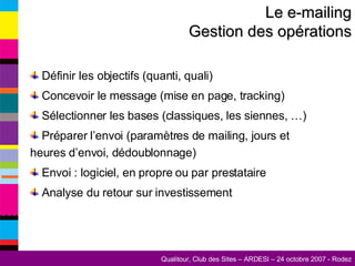 Le e-mailing Gestion des opérations Définir les objectifs (quanti, quali) Concevoir le message (mise en page, tracking) Sélectionner les bases (classiques, les siennes, …) Préparer l’envoi (paramètres de mailing, jours et heures d’envoi, dédoublonnage) Envoi : logiciel, en propre ou par prestataire Analyse du retour sur investissement 