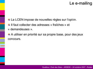 Le e-mailing La LCEN impose de nouvelles règles sur l’opt-in. Il faut collecter des adresses « fraîches » et « demandeuses ». A utiliser en priorité sur sa propre base, pour des jeux concours. 