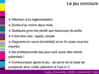 Le jeu concours Attention à la règlementation Durée d’au moins deux mois Quelques gros lots plutôt que beaucoup de petits Il doit être clair, rapide, simple Gagnants en cours (immédiat) et en fin (avec tous les inscrits) les professionnels des jeux sont aussi des clients potentiels ! Communiquer après le jeu : se servir de la base de prospects ainsi créée (attention à l’opt-in !). 