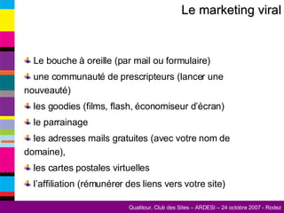Le marketing viral Le bouche à oreille (par mail ou formulaire) une communauté de prescripteurs (lancer une nouveauté) les goodies (films, flash, économiseur d’écran) le parrainage les adresses mails gratuites (avec votre nom de domaine), les cartes postales virtuelles l’affiliation (rémunérer des liens vers votre site) 