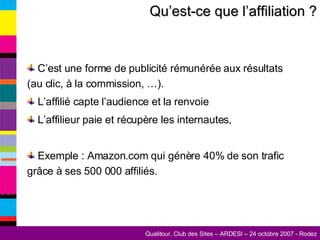 Qu’est-ce que l’affiliation ? C’est une forme de publicité rémunérée aux résultats (au clic, à la commission, …). L’affilié capte l’audience et la renvoie L’affilieur paie et récupère les internautes, Exemple : Amazon.com qui génère 40% de son trafic grâce à ses 500 000 affiliés. 