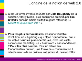 L’origine de la notion de web 2.0 C’est un terme inventé en 2004 par  Dale Dougherty  de la société O’Reilly Media, puis popularisé en 2005 par  Tim O’Reilly  dans un article qui fait toujours référence : «  Qu’est-ce que le web 2.0 ?  » Pour les plus enthousiastes , c’est une véritable révolution, un « big bang » qui place l’utilisateur au cœur du web //  Pour les plus sceptiques , c’est une vaste escroquerie marketing, un « buzz word » sans fondement //  Pour les plus neutres , c’est un retour aux fondamentaux du web, une forme de « concrétisation à retardement » de ce qu’il n’aurait jamais du cesser d’être 