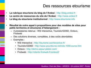Des ressources etourisme La rubrique etourisme du blog de l’Ardesi  :  http://blog.ardesi.fr   Le centre de ressources du site de l’Ardesi  :  http://www.ardesi.fr   Le blog du etourisme institutionnel  :  http://www.etourisme.info   Résultat de notre appel à propositions pour des modèles de sites pour petits territoires et structures d’hébergement : 4 prestataires retenus : WS Interactive, Touristic/GD6D, Octavo, Firstweb Des solutions diverses, complètes, à des coûts abordables Exemples : WS Interactive :  http://tourisme.wsinteractive.fr/   Touristic/GD6D :  http://www.pourdevrai.net/site-1000-euros.htm Octavo :  http://demo.sejour-plaisir.com/   Firstweb :  http://clients.firstweb.fr/ardesi2/   