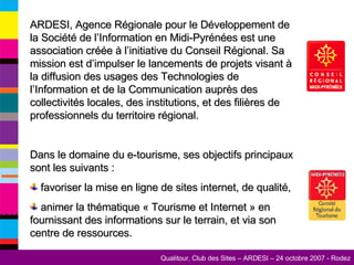 ARDESI, Agence Régionale pour le Développement de la Société de l’Information en Midi-Pyrénées est une association créée à l’initiative du Conseil Régional. Sa mission est d’impulser le lancements de projets visant à la diffusion des usages des Technologies de l’Information et de la Communication auprès des collectivités locales, des institutions, et des filières de professionnels du territoire régional. Dans le domaine du e-tourisme, ses objectifs principaux sont les suivants : favoriser la mise en ligne de sites internet, de qualité, animer la thématique « Tourisme et Internet » en fournissant des informations sur le terrain, et via son centre de ressources. 