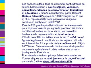 Les données citées dans ce document sont extraites de l’étude barométrique «  courts séjours, vacances, nouvelles tendances de consommation touristique et e-tourisme  » menée annuellement par le Cabinet  Raffour Interactif  auprès de 1000 Français de 15 ans et plus, représentatifs de la population française, conclue en analyse en juillet 2007.  Plus de 250 graphiques thématiques ont été élaborés pour exprimer avec la plus grande précision les toutes dernières données sur le tourisme, les nouvelles tendances de consommation et le  e-tourisme .  L'étude complète est éditée sous forme d’un  Cdrom  où figurent également une étude sur les séjours culturels sur internet, les 21 supports de la  conférence  du 19 juin 2007 issus d’intervenants de haut niveau ainsi que des documents spécialement créés traitant des aspects juridiques du E-tourisme.  Pour obtenir une description précise/ commander ce Cdrom, cliquez sur le  pavé jaune sur la page d’accueil  du site du Cabinet  www.raffour-interactif.fr   