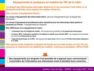 Equipements et pratiques en matière de TIC de la cible La plupart des Internautes interrogés disposent d’une connexion haut débit, et se déclarent confirmés voire experts en matière d’Internet. Des niveaux d’équipement élevés : Un niveau d’équipement des Internautes élevé :  plus de 3 équipements pour la plupart des Internautes. Un niveau d’équipement sensiblement plus important pour les Internautes étant partis en vacances en France :  4 équipements en moyenne Des différences d’un équipement à l’autre : l’ordinateur fixe et le téléphone mobile  : des équipements possédés par  la plupart des Internautes, le lecteur MP3, l’ordinateur portable et le téléphone mobile avec fonction MP3  : des équipements possédés par environ  un Internaute sur deux , l’agenda électronique et le GPS  : des équipements  plus rares  même si plus  d’1/4 des Internautes disposent d’un GPS Des équipements emportés la plupart du temps par les Internautes sur leur lieu de vacances et notamment les téléphones mobiles, ordinateurs portables, GPS et PDA. Des équipements sur lesquels il est possible de s’appuyer pour communiquer/ transmettre de l’information aux Internautes avant et pendant leurs vacances. 