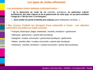 Les types de visites effectuées Les principales visites réalisées s’articulent autour : de la découverte du mode de vie  (marchés, animations),  du patrimoine culturel, architectural, des sites majeurs et de la gastronomie de notre pays, ce qui peut constituer l’image de « l’Art de vivre » à la française... ... Sans oublier les points d’intérêts plus ludiques  (parcs d’attractions, de loisirs…). Des niveaux d’intérêt qui divergent d’une nationalité à l’autre : une attention particulière accordée aux sujets suivants : Français, britanniques, belges, néerlandais : marchés, animations + gastronomie Allemands : gastronomie + grands sites touristiques Espagnols : musées, monuments + grands sites touristiques + gastronomie Italiens : grandes villes + musées, monuments + grands sites touristiques Américains : marchés, animations + musées monuments + grands sites touristiques 