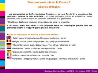 Pourquoi avoir choisi la France ? (pour les étrangers) Les composantes de l’offre touristique française et de son Art de Vivre constituent les principaux facteurs de son attractivité :  shopping, patrimoine culturel et architectural, nature préservée, sans oublier le littoral, les conditions climatiques et la gastronomie. Un élément également important et non dénué de sens : la proximité. On notera, enfin, que parmi la liste proposée seuls les britanniques placent dans les premières raisons le « rapport qualité prix des prestations » Selon les nationalités les facteurs d’attractivité différent : Britanniques : shopping / proximité / rapport qualité-prix / climat Belges : nature, qualité des paysages / shopping / proximité / climat Allemands : nature, qualité des paysages / mer /climat / attaches à la région Néerlandais : nature, qualité des paysages / climat / calme Espagnols : proximité / nature, qualité des paysages  Italiens : patrimoine architectural / proximité / mer Américains : shopping / nature, qualité des paysages / patrimoine architectural / climat  