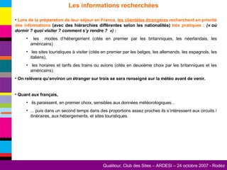 Les informations recherchées Lors de la préparation de leur séjour en France,  les clientèles étrangères  recherchent en priorité des informations  (avec des hiérarchies différentes selon les nationalités)  très pratiques :   (« où dormir ? quoi visiter ? comment s’y rendre ?  »)  : les  modes d’hébergement (cités en premier par les britanniques, les néerlandais, les américains) les sites touristiques à visiter (cités en premier par les belges, les allemands, les espagnols, les italiens), les horaires et tarifs des trains ou avions (cités en deuxième choix par les britanniques et les américains). On relèvera qu’environ un étranger sur trois se sera renseigné sur la météo avant de venir. Quant aux français, ils paraissent, en premier choix, sensibles aux données météorologiques... ... puis dans un second temps dans des proportions assez proches ils s’intéressent aux circuits / itinéraires, aux hébergements, et sites touristiques. 