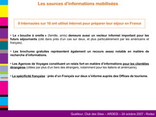 Les sources d’informations mobilisées 8 Internautes sur 10 ont utilisé Internet pour préparer leur séjour en France Le « bouche à oreille »  (famille, amis)  demeure aussi un vecteur informel important pour les futurs séjournants  (cité dans prés d’un cas sur deux, et plus particulièrement par les américains et français). Les brochures gratuites représentent également un recours assez notable en matière de recherche d’informations. Les Agences de Voyages constituent un relais fort en matière d’informations  pour les clientèles étrangères  (citées par plus d’un tiers des étrangers, notamment pour les italiens et américains), La spécificité française  :  prés d’un Français sur deux s’informe auprès des Offices de tourisme. 