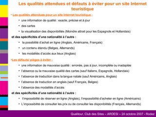 Les qualités attendues et défauts à éviter pour un site Internet touristique Les qualités attendues pour un site Internet touristique : une information de qualité : exacte, précise et à jour des cartes la visualisation des disponibilités (Moindre attrait pour les Espagnols et Hollandais) et des spécificités d’une nationalité à l’autre : la possibilité d’achat en ligne (Anglais, Américains, Français) un contenu étendu (Belges, Allemands) les modalités d’accès aux lieux (Anglais) Les défauts/ pièges à éviter : une information de mauvaise qualité : erronée, pas à jour, incomplète ou inadaptée l’absence ou la mauvaise qualité des cartes (sauf Italiens, Espagnols, Hollandais) l’absence de traduction dans la langue natale (sauf Américains, Anglais) l’absence de traduction en anglais (sauf Français, Belges) l’absence des modalités d’accès et des spécificités d’une nationalité à l’autre : l’impossibilité de réserver en ligne (Anglais), l’impossibilité d’acheter en ligne (Américains) L’impossibilité de consulter les prix ou de consulter les disponibilités (Français, Allemands)  
