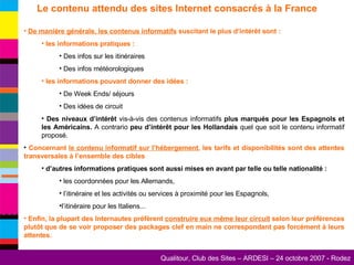 Le contenu attendu des sites Internet consacrés à la France De manière générale, les contenus informatifs  suscitant le plus d’intérêt sont : les informations pratiques : Des infos sur les itinéraires Des infos météorologiques les informations pouvant donner des idées : De Week Ends/ séjours Des idées de circuit Des niveaux d’intérêt  vis-à-vis des contenus informatifs  plus marqués pour les Espagnols et les Américains.  A contrario  peu d’intérêt pour les Hollandais  quel que soit le contenu informatif proposé. Concernant  le contenu informatif sur l’hébergement , les tarifs et disponibilités sont des attentes transversales à l’ensemble des cibles d’autres informations pratiques sont aussi mises en avant par telle ou telle nationalité : les coordonnées pour les Allemands, l’itinéraire et les activités ou services à proximité pour les Espagnols, l’itinéraire pour les Italiens... Enfin, la plupart des Internautes préfèrent  construire eux même leur circuit  selon leur préférences plutôt que de se voir proposer des packages clef en main ne correspondant pas forcément à leurs attentes. 