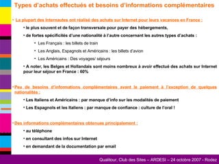 Types d’achats effectués et besoins d’informations complémentaires  La plupart des Internautes ont réalisé des achats sur Internet pour leurs vacances en France :   le plus souvent et de façon transversale pour payer des hébergements, de fortes spécificités d’une nationalité à l’autre concernant les autres types d’achats : Les Français : les billets de train Les Anglais, Espagnols et Américains : les billets d’avion Les Américains : Des voyages/ séjours A noter, les Belges et Hollandais sont moins nombreux à avoir effectué des achats sur Internet pour leur séjour en France : 60% Peu de besoins d’informations complémentaires avant le paiement à l’exception de quelques nationalités : Les Italiens et Américains : par manque d’info sur les modalités de paiement Les Espagnols et les Italiens : par manque de confiance : culture de l’oral ! Des informations complémentaires obtenues principalement : au téléphone en consultant des infos sur Internet en demandant de la documentation par email 