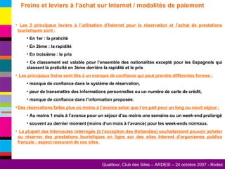 Freins et leviers à l’achat sur Internet / modalités de paiement Les 3 principaux leviers à l’utilisation d’Internet pour la réservation et l’achat de prestations touristiques sont : En 1er : la praticité En 2ème : la rapidité En troisième : le prix Ce classement est valable pour l’ensemble des nationalités excepté pour les Espagnols qui classent la praticité en 3ème derrière la rapidité et le prix Les principaux freins sont liés à un manque de confiance qui peut prendre différentes formes : manque de confiance dans le système de réservation, peur de transmettre des informations personnelles ou un numéro de carte de crédit, manque de confiance dans l’information proposée. Des réservations faites plus où moins à l’avance selon que l’on part pour un long ou court séjour : Au moins 1 mois à l’avance pour un séjour d’au moins une semaine ou un week-end prolongé souvent au dernier moment (moins d’un mois à l’avance) pour les week-ends normaux. La plupart des Internautes interrogés (à l’exception des Hollandais) souhaiteraient pouvoir acheter ou réserver des prestations touristiques en ligne sur des sites Internet d’organismes publics français : aspect rassurant de ces sites. 