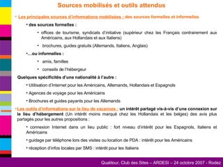 Sources mobilisés et outils attendus Les principales sources d’informations mobilisées :  des sources formelles et informelles des sources formelles : offices de tourisme, syndicats d’initiative (supérieur chez les Français contrairement aux Américains, aux Hollandais et aux Italiens) brochures, guides gratuits (Allemands, Italiens, Anglais) … ou informelles : amis, familles conseils de l’hébergeur Quelques spécificités d’une nationalité à l’autre : Utilisation d’Internet pour les Américains, Allemands, Hollandais et Espagnols Agences de voyage pour les Américains Brochures et guides payants pour les Allemands Les outils d’informations sur le lieu de vacances :  un intérêt partagé vis-à-vis d’une connexion sur le lieu d’hébergement  (Un intérêt moins marqué chez les Hollandais et les belges) des avis plus partagés pour les autres propositions : connexion Internet dans un lieu public : fort niveau d’intérêt pour les Espagnols, Italiens et Américains guidage par téléphone lors des visites ou location de PDA : intérêt pour les Américains réception d’infos locales par SMS : intérêt pour les Italiens  