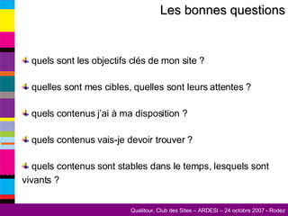 Les bonnes questions quels sont les objectifs clés de mon site ? quelles sont mes cibles, quelles sont leurs attentes ? quels contenus j’ai à ma disposition ? quels contenus vais-je devoir trouver ? quels contenus sont stables dans le temps, lesquels sont vivants ? 