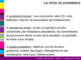 Le choix du prestataire comment le trouver  : vos concurrents, votre CCI, votre fédération, internet, les associations de professionnels… comment le choisir  : le prix, la capacité à se faire comprendre, ses réalisations précédentes, les commentaires de ses anciens clients, le suivi de la prestation, la possibilité de mises à jour simples. quelles prestations  : dépôt du nom de domaine, graphisme, création des pages, hébergement du site, maintenance, mise à jour, référencement. 