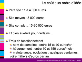 Petit site : 1 à 4 000 euros Site moyen : 8 000 euros Site complet : 15-20 000 euros Et bien au-delà pour certains… Frais de fonctionnement nom de domaine : entre 15 et 40 euros/an hébergement : entre 10 et 150 euros/mois maintenance, évolutions : quelques centaines,  voire milliers d’euros par an Le coût : un ordre d’idée 