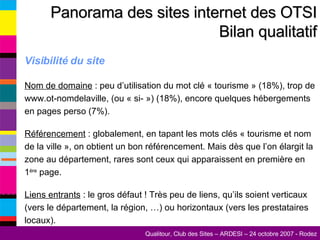 Visibilité du site Nom de domaine  : peu d’utilisation du mot clé « tourisme » (18%), trop de www.ot-nomdelaville, (ou « si- ») (18%), encore quelques hébergements en pages perso (7%). Référencement  : globalement, en tapant les mots clés « tourisme et nom de la ville », on obtient un bon référencement. Mais dès que l’on élargit la zone au département, rares sont ceux qui apparaissent en première en 1 ère  page. Liens entrants  : le gros défaut ! Très peu de liens, qu’ils soient verticaux (vers le département, la région, …) ou horizontaux (vers les prestataires locaux). Panorama des sites internet des OTSI Bilan qualitatif 