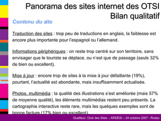 Contenu du site Traduction des sites  : trop peu de traductions en anglais, la faiblesse est encore plus importante pour l’espagnol ou l’allemand. Informations périphériques  : on reste trop centré sur son territoire, sans envisager que le touriste se déplace, ou n’est que de passage (seuls 32% de bien ou excellent). Mise à jour  : encore trop de sites à la mise à jour défaillante (19%), pourtant, l’actualité est abondante, mais insuffisamment actualisée. Photos, multimédia  : la qualité des illustrations s’est améliorée (mais 57% de moyenne qualité), les éléments multimédias restent peu présents. La cartographie interactive reste rare, mais les quelques exemples sont de bonne facture (17% bien ou excellent). Panorama des sites internet des OTSI Bilan qualitatif 