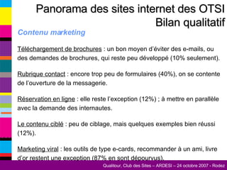 Contenu marketing Téléchargement de brochures  : un bon moyen d’éviter des e-mails, ou des demandes de brochures, qui reste peu développé (10% seulement). Rubrique contact  : encore trop peu de formulaires (40%), on se contente de l’ouverture de la messagerie. Réservation en ligne  : elle reste l’exception (12%) ; à mettre en parallèle avec la demande des internautes. Le contenu ciblé  : peu de ciblage, mais quelques exemples bien réussi (12%). Marketing viral  : les outils de type e-cards, recommander à un ami, livre d’or restent une exception (87% en sont dépourvus). Panorama des sites internet des OTSI Bilan qualitatif 