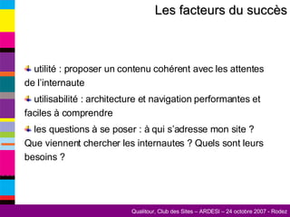 Les facteurs du succès utilité : proposer un contenu cohérent avec les attentes de l’internaute utilisabilité : architecture et navigation performantes et faciles à comprendre les questions à se poser : à qui s’adresse mon site ? Que viennent chercher les internautes ? Quels sont leurs besoins ? 