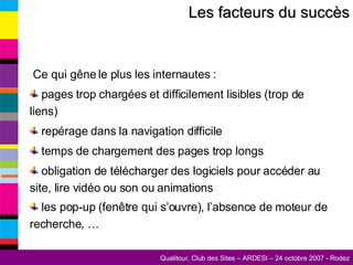 Les facteurs du succès Ce qui gêne le plus les internautes : pages trop chargées et difficilement lisibles (trop de liens) repérage dans la navigation difficile temps de chargement des pages trop longs obligation de télécharger des logiciels pour accéder au site, lire vidéo ou son ou animations les pop-up (fenêtre qui s’ouvre), l’absence de moteur de recherche, …   